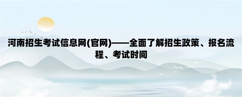 河南招生考试信息网(官网)——全面了解招生政策、报名流程、考试时间