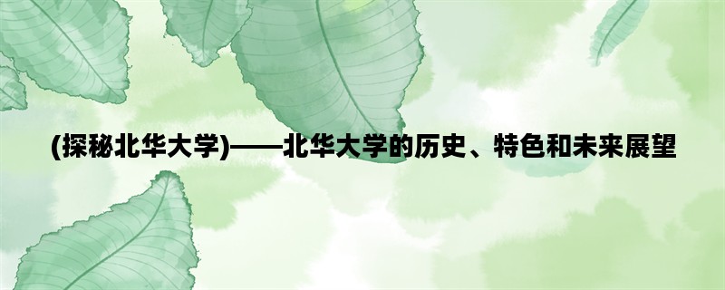 (探秘北华大学)——北华大学的历史、特色和未来展望