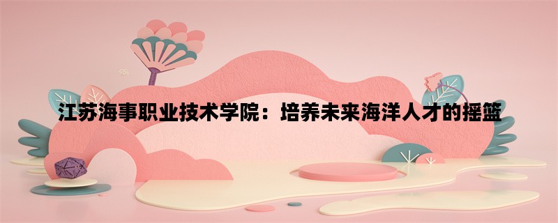 江苏海事职业技术学院：培养未来海洋人才的摇篮