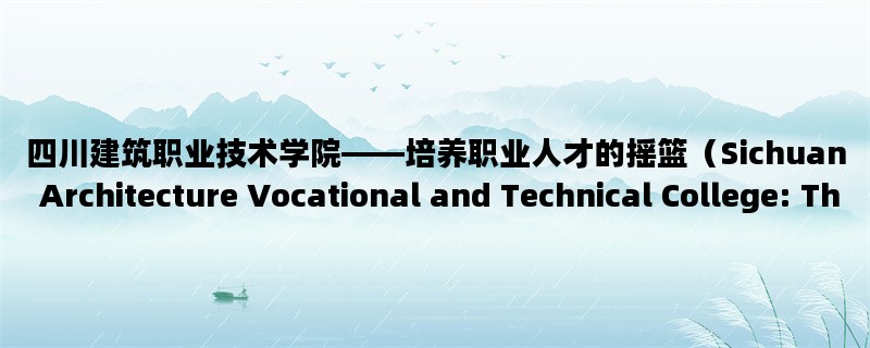 四川建筑职业技术学院——培养职业人才的摇篮（Sichuan Architecture Vocational and Technical College: The Cradle of Professional Talents）