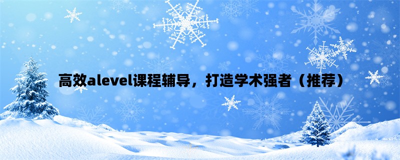 高效alevel课程辅导，打造学术强者（推荐）