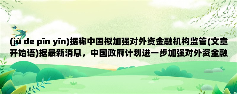 (jù de pīn yīn)据称中国拟加强对外资金融机构监管(文章开始语)据最新消息，中国政府计划进一步加强对外资金融机构的监管力度，以确保金融市场的稳定和安全。