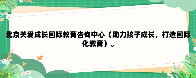 北京关爱成长国际教育咨询中心（助力孩子成长，打造国际化教育）。