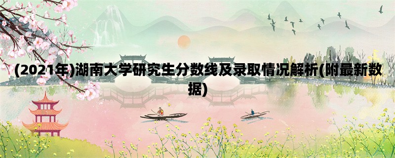(2021年)湖南大学研究生分数线及录取情况解析(附最新数据)