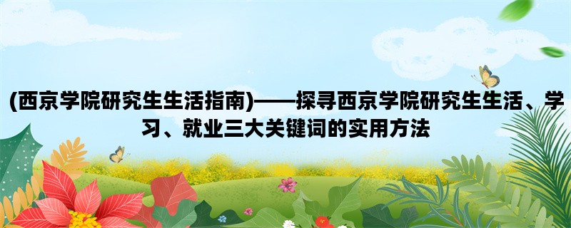 (西京学院研究生生活指南)——探寻西京学院研究生生活、学习、就业三大关键词的实用方法