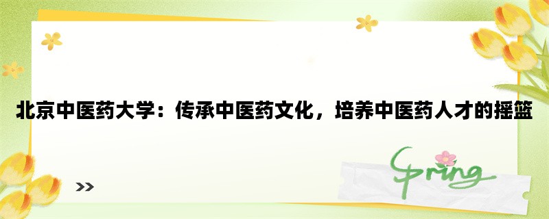 北京中医药大学：传承中医药文化，培养中医药人才的摇篮