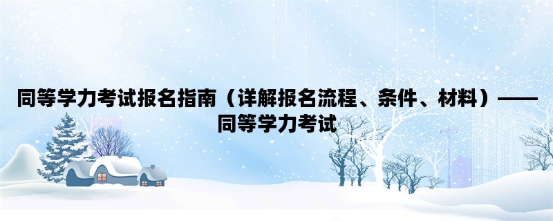 同等学力考试报名指南（详解报名流程、条件、材料）——同等学力考试