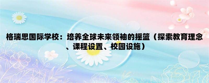 格瑞思国际学校：培养全球未来领袖的摇篮（探索教育理念、课程设置、校园设施）