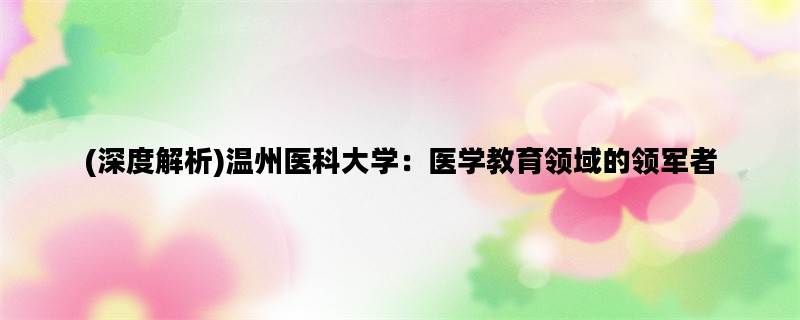 (深度解析)温州医科大学：医学教育领域的领军者