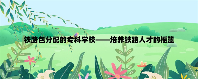 铁路包分配的专科学校——培养铁路人才的摇篮