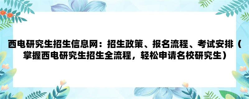 西电研究生招生信息网：招生政策、报名流程、考试安排（掌握西电研究生招生全流程，轻松申请名校研究生）