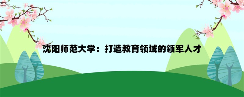 沈阳师范大学：打造教育领域的领军人才