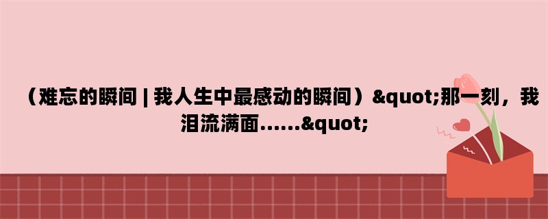 （难忘的瞬间 | 我人生中最感动的瞬间）&quot;那一刻，我泪流满面……&quot;