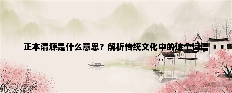 正本清源是什么意思？解析传统文化中的这个词语