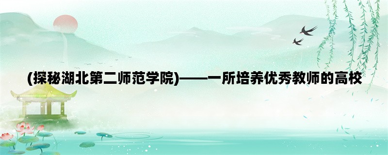 (探秘湖北第二师范学院)——一所培养优秀教师的高校