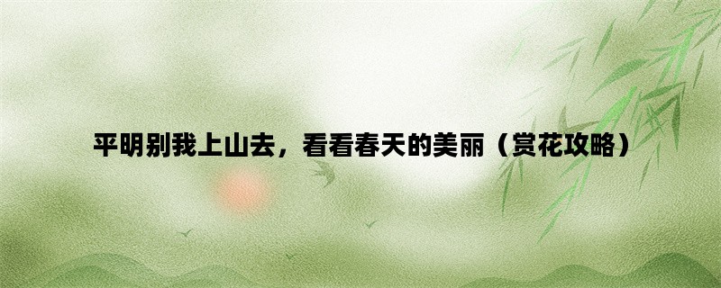 平明别我上山去，看看春天的美丽（赏花攻略）