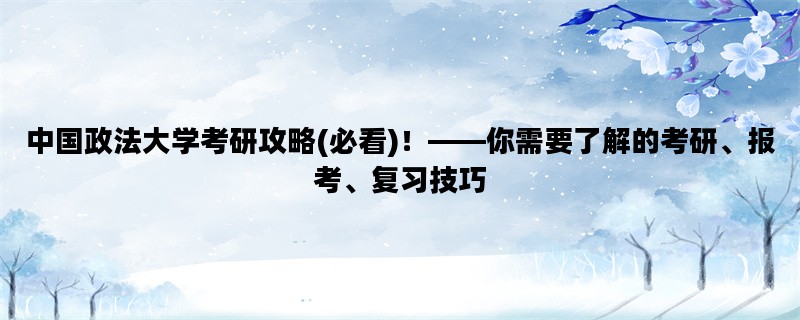 中国政法大学考研攻略(必看)！——你需要了解的考研、报考、复习技巧