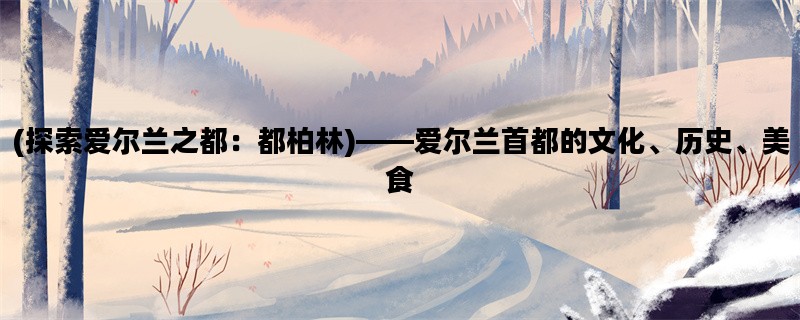 (探索爱尔兰之都：都柏林)——爱尔兰首都的文化、历史、美食