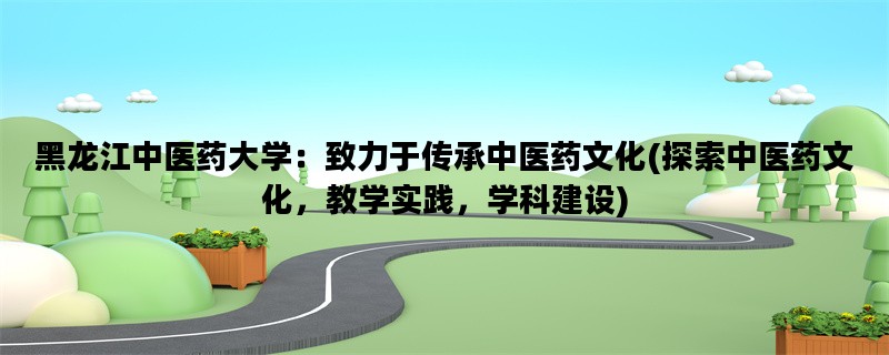 黑龙江中医药大学：致力于传承中医药文化(探索中医药文化，教学实践，学科建设)