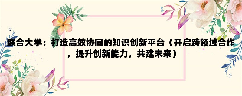 联合大学：打造高效协同的知识创新平台（开启跨领域合作，提升创新能力，共