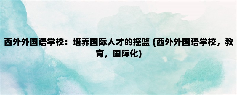 西外外国语学校：培养国际人才的摇篮 (西外外国语学校，教育，国际化)