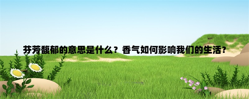 芬芳馥郁的意思是什么？香气如何影响我们的生活？