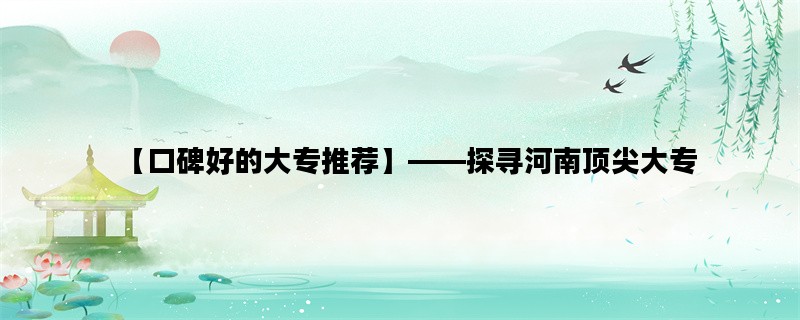【口碑好的大专推荐】——探寻河南顶尖大专