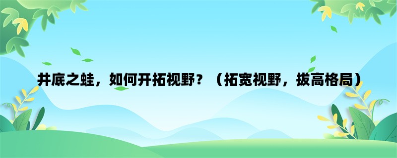 井底之蛙，如何开拓视野？（拓宽视野，拔高格局）