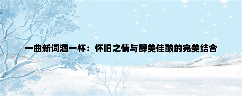 一曲新词酒一杯：怀旧之情与醇美佳酿的完美结合
