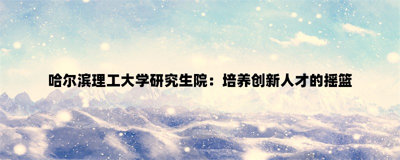 哈尔滨理工大学研究生院：培养创新人才的摇篮