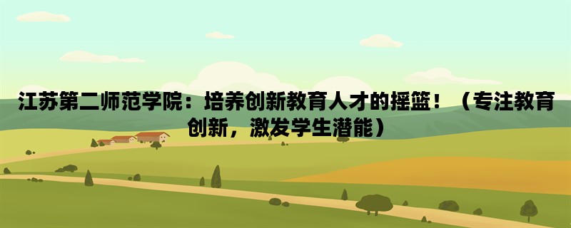 江苏第二师范学院：培养创新教育人才的摇篮！（专注教育创新，激发学生潜能）