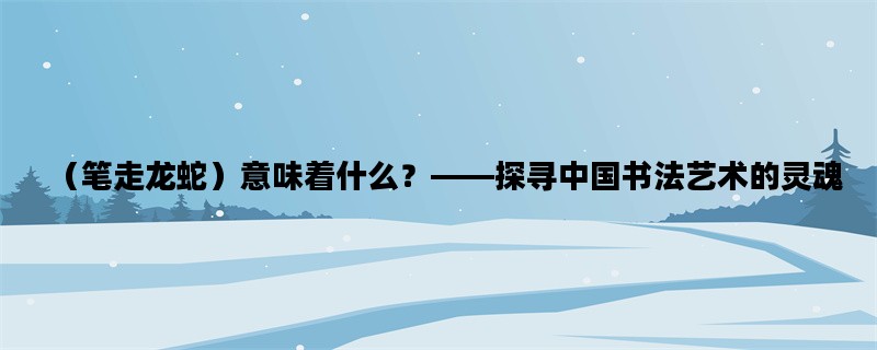 （笔走龙蛇）意味着什么？——探寻中国书法艺术的灵魂