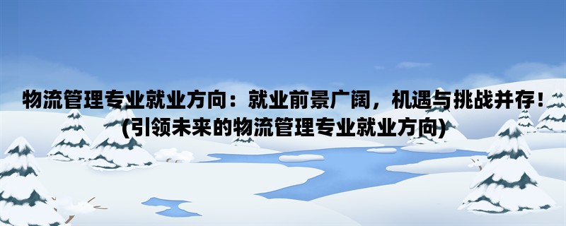 物流管理专业就业方向：就业前景广阔，机遇与挑战并存！(引领未来的物流管理专业就业方向)