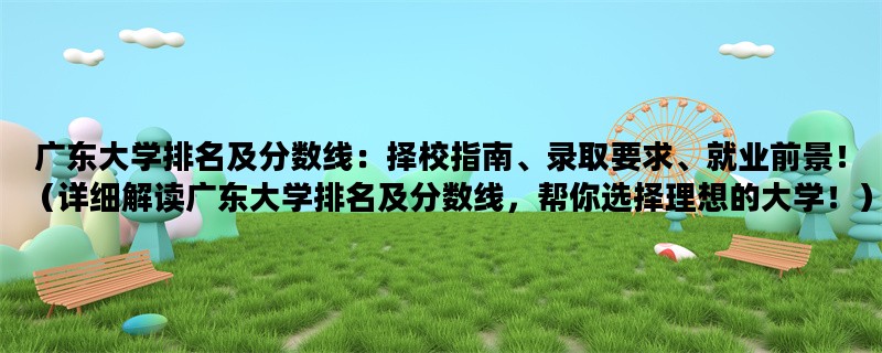 广东大学排名及分数线：择校指南、录取要求、就业前景！（详细解读广东大学排名及分数线，帮你选择理想的大学！）
