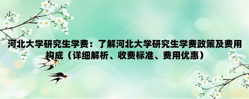 河北大学研究生学费：了解河北大学研究生学费政策及费用构成（详细解析、收费标准、费用优惠）