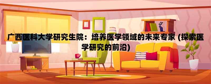 广西医科大学研究生院：培养医学领域的未来专家 (探索医学研究的前沿)