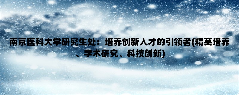 南京医科大学研究生处：培养创新人才的引领者(精英培养、学术研究、科技创新)
