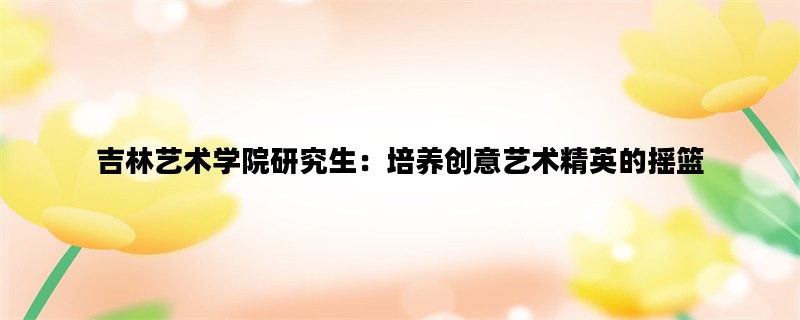 吉林艺术学院研究生：培养创意艺术精英的摇篮