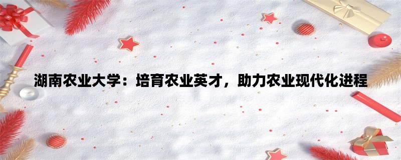 湖南农业大学：培育农业英才，助力农业现代化进程