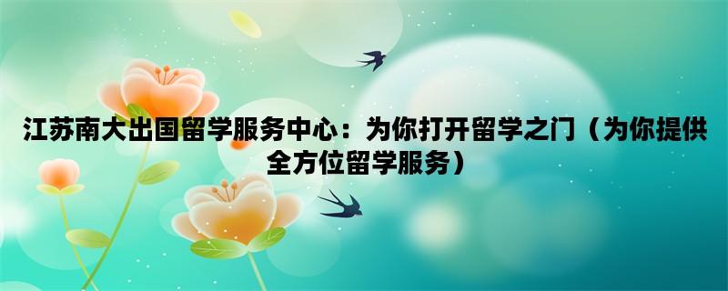江苏南大出国留学服务中心：为你打开留学之门（为你提供全方位留学服务）