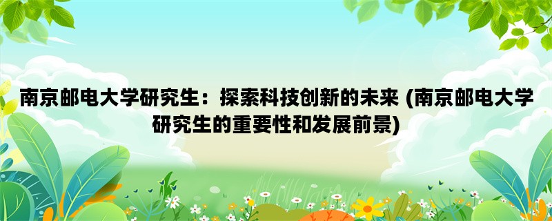 南京邮电大学研究生：探索科技创新的未来 (南京邮电大学研究生的重要性和发展前景)