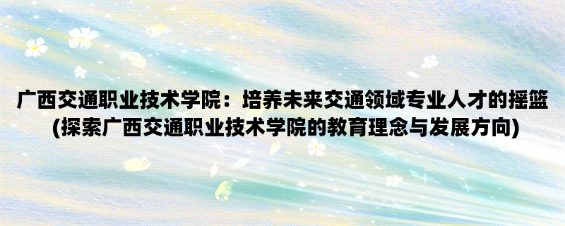 广西交通职业技术学院：培养未来交通领域专业人才的摇篮 (探索广西交通职业技术学院的教育理念与发展方向)