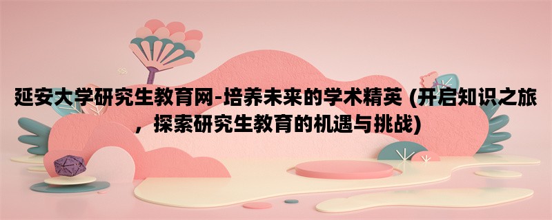 延安大学研究生教育网-培养未来的学术精英 (开启知识之旅，探索研究生教育的机遇与挑战)