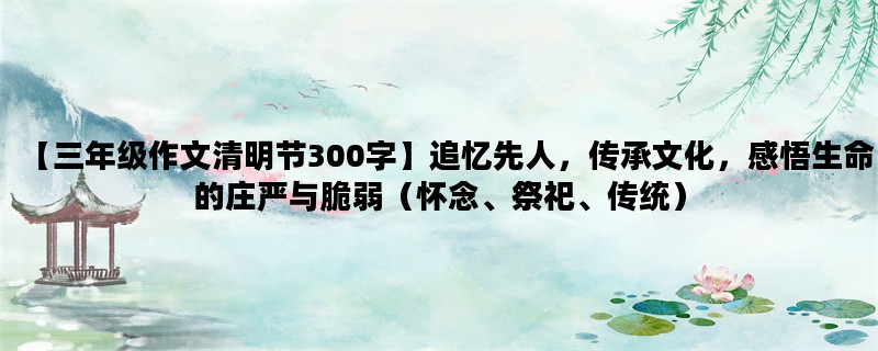 【三年级作文清明节300字】追忆先人，传承文化，感悟生命的庄严与脆弱（怀念