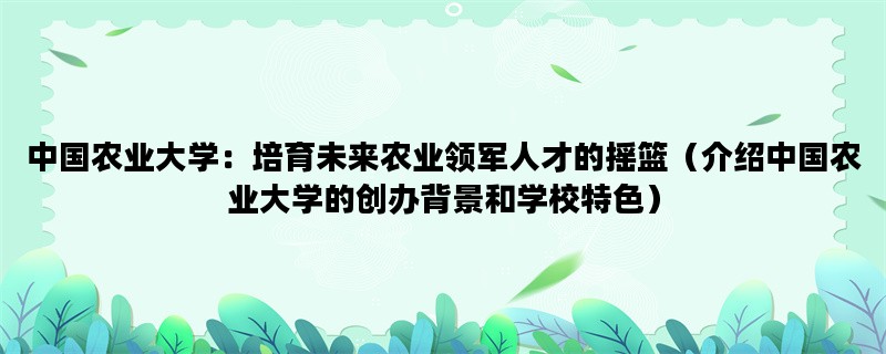 中国农业大学：培育未来农业领军人才的摇篮（介绍中国农业大学的创办背景和学校特色）