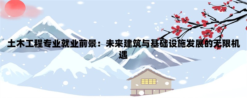 土木工程专业就业前景：未来建筑与基础设施发展的无限机遇