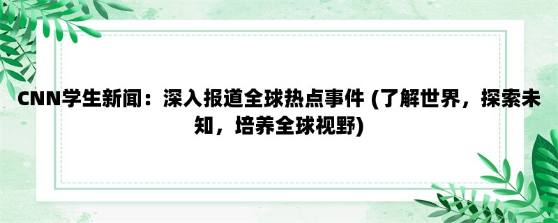 CNN学生新闻：深入报道全球热点事件 (了解世界，探索未知，培养全球视野)