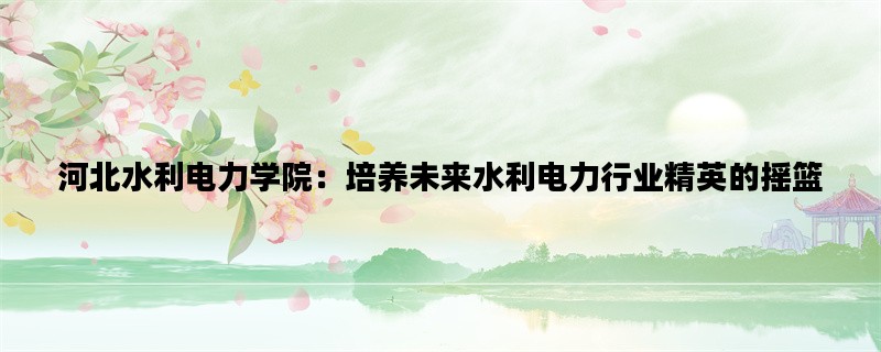 河北水利电力学院：培养未来水利电力行业精英的摇篮