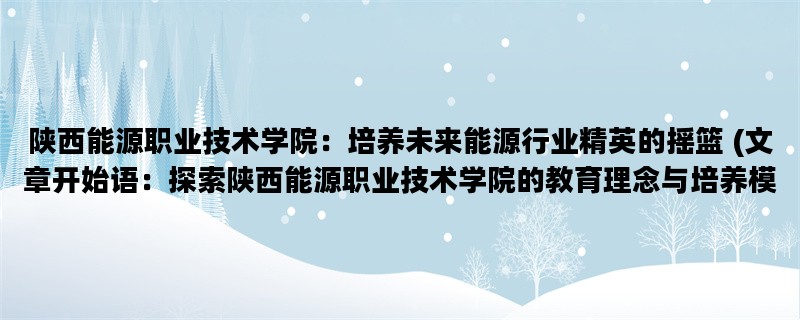 陕西能源职业技术学院：培养未来能源行业精英的摇篮 (文章开始语：探索陕西能源职业技术学院的教育理念与培养模式)
