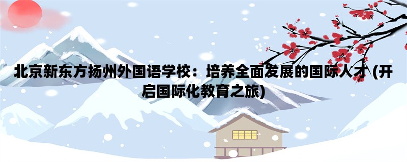 北京新东方扬州外国语学校：培养全面发展的国际人才 (开启国际化教育之旅
